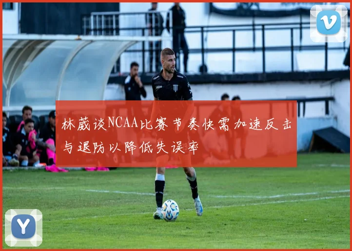 林葳谈NCAA比赛节奏快需加速反击与退防以降低失误率
