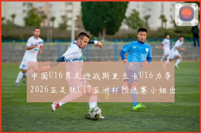 中国U16男足迎战斯里兰卡U16力争2026亚足联U17亚洲杯预选赛小组出线