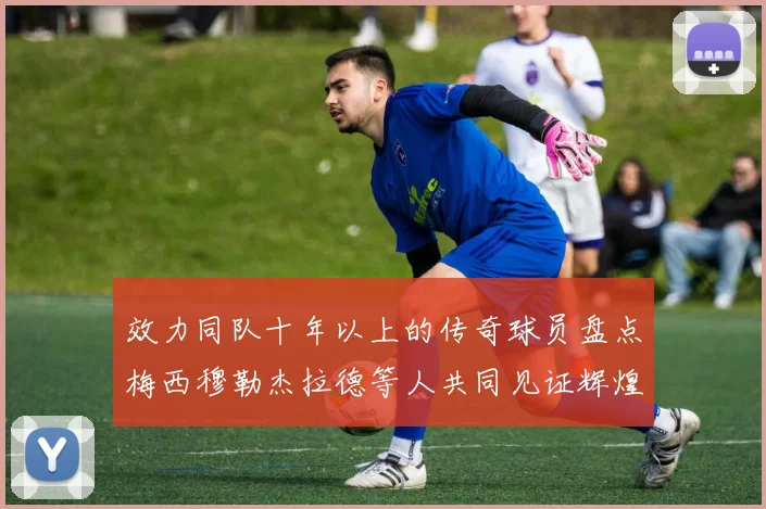 效力同队十年以上的传奇球员盘点梅西穆勒杰拉德等人共同见证辉煌岁月