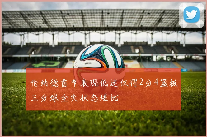 伦纳德首节表现低迷仅得2分4篮板三分球全失状态堪忧