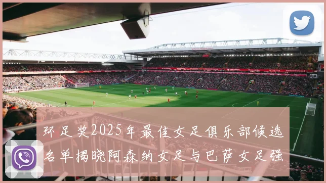 环足奖2025年最佳女足俱乐部候选名单揭晓阿森纳女足与巴萨女足强势领衔