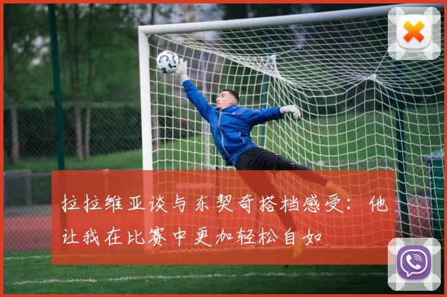 拉拉维亚谈与东契奇搭档感受：他让我在比赛中更加轻松自如