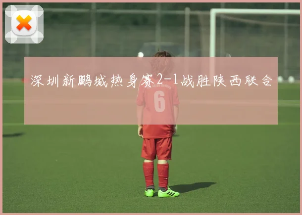 深圳新鹏城热身赛2-1战胜陕西联合
