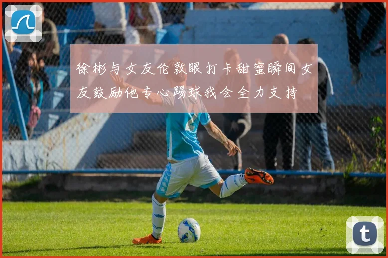 徐彬与女友伦敦眼打卡甜蜜瞬间女友鼓励他专心踢球我会全力支持