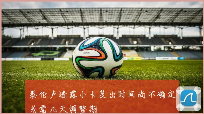 泰伦卢透露小卡复出时间尚不确定或需几天调整期