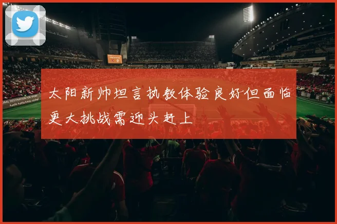 太阳新帅坦言执教体验良好但面临更大挑战需迎头赶上