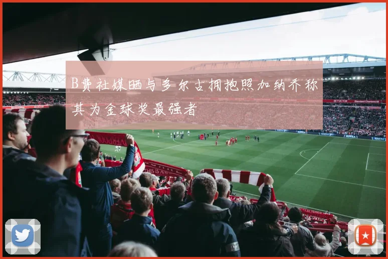 B费社媒晒与多尔古拥抱照加纳乔称其为金球奖最强者