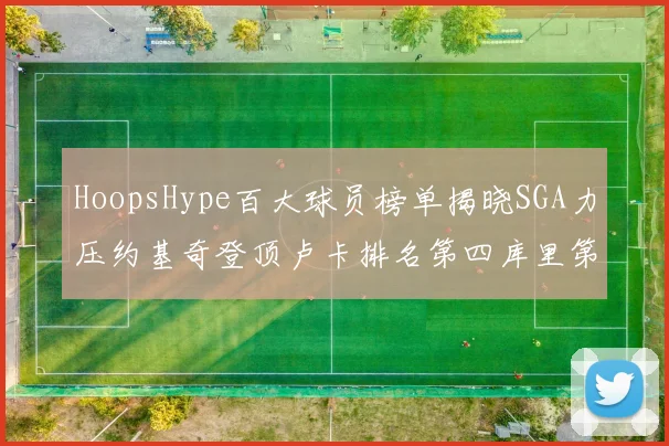 HoopsHype百大球员榜单揭晓SGA力压约基奇登顶卢卡排名第四库里第十一詹姆斯第十九