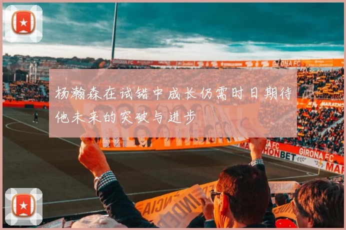 杨瀚森在试错中成长仍需时日期待他未来的突破与进步