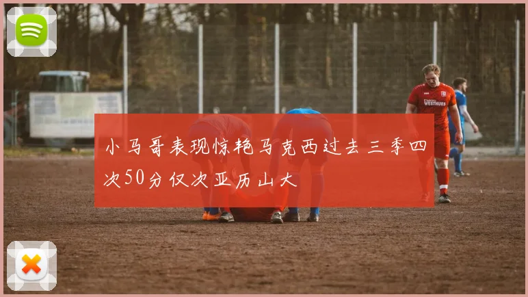 小马哥表现惊艳马克西过去三季四次50分仅次亚历山大