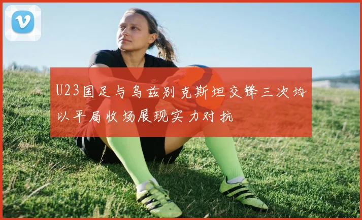 U23国足与乌兹别克斯坦交锋三次均以平局收场展现实力对抗