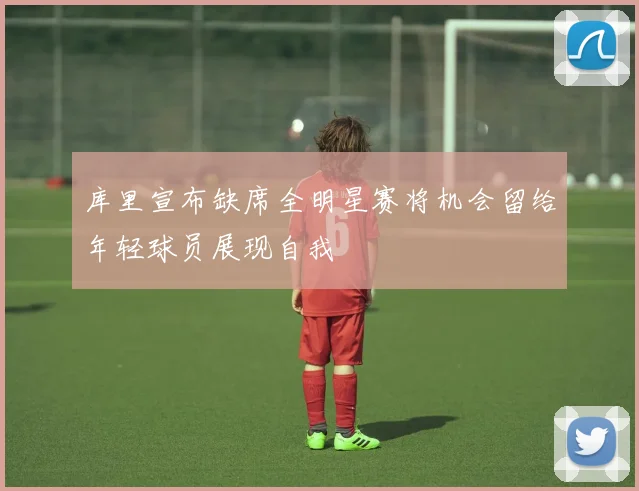 库里宣布缺席全明星赛将机会留给年轻球员展现自我