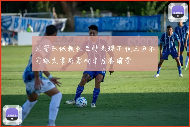 火箭队依赖杜兰特表现不佳三分和罚球失常恐影响季后赛前景