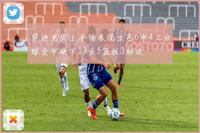 萨迪克贝上半场表现出色6中4三分球全中砍下13分5篮板3助攻