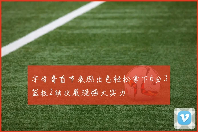 字母哥首节表现出色轻松拿下6分3篮板2助攻展现强大实力