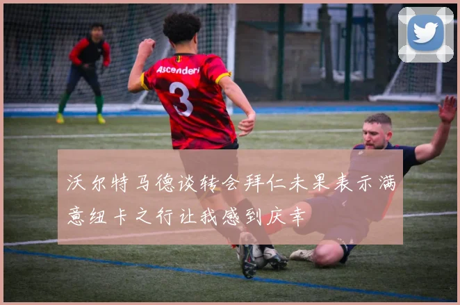 沃尔特马德谈转会拜仁未果表示满意纽卡之行让我感到庆幸