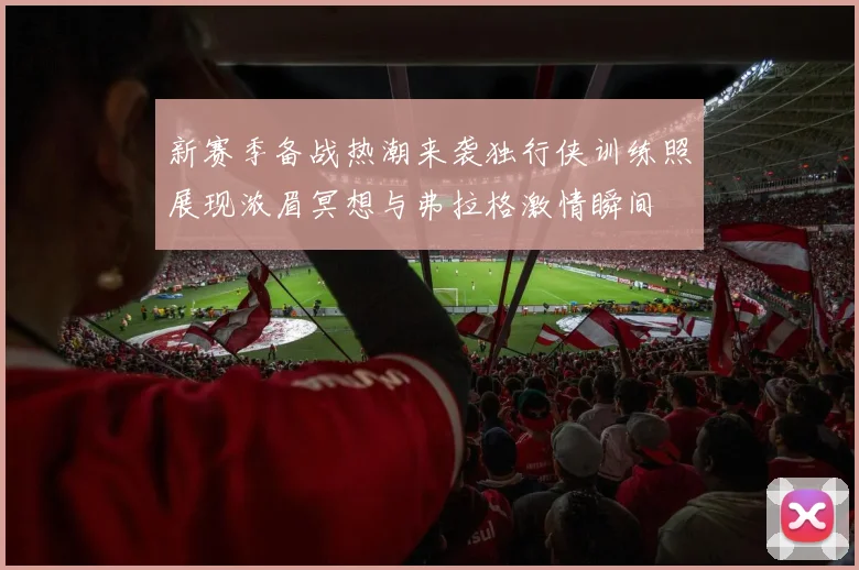 新赛季备战热潮来袭独行侠训练照展现浓眉冥想与弗拉格激情瞬间