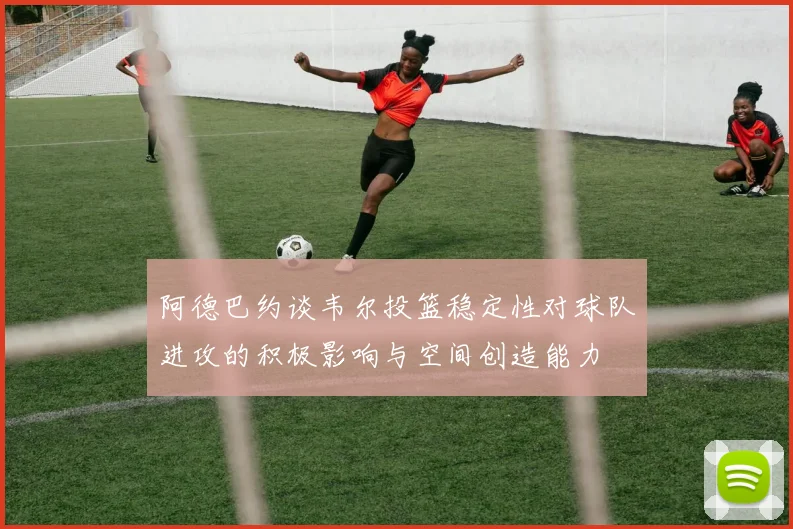 阿德巴约谈韦尔投篮稳定性对球队进攻的积极影响与空间创造能力