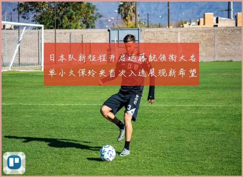 日本队新征程开启远藤航领衔大名单小久保玲央首次入选展现新希望