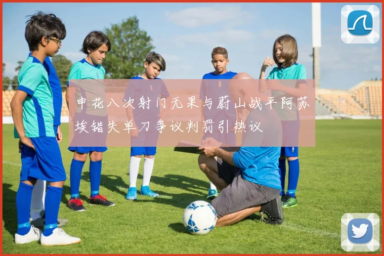 申花八次射门无果与蔚山战平阿苏埃错失单刀争议判罚引热议