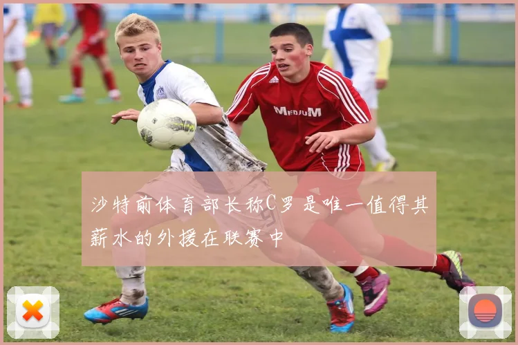沙特前体育部长称C罗是唯一值得其薪水的外援在联赛中