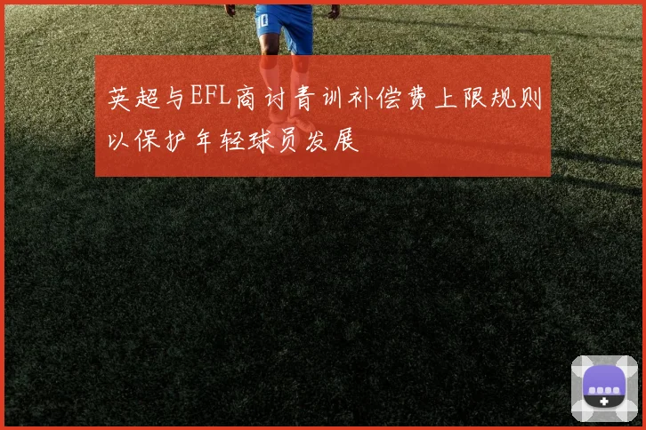 英超与EFL商讨青训补偿费上限规则以保护年轻球员发展