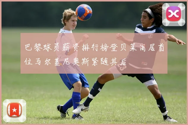 巴黎球员薪资排行榜登贝莱高居首位马尔基尼奥斯紧随其后