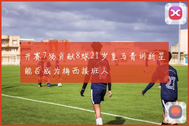 开赛7场贡献8球21岁皇马青训新星能否成为梅西接班人