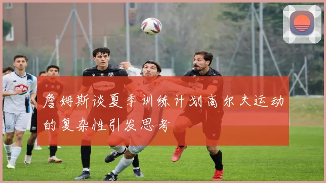 詹姆斯谈夏季训练计划高尔夫运动的复杂性引发思考