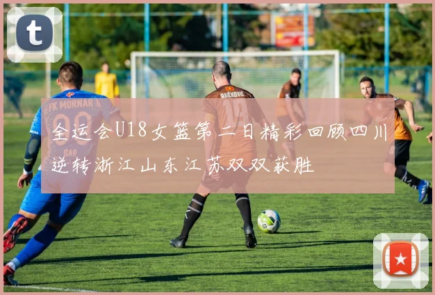 全运会U18女篮第二日精彩回顾四川逆转浙江山东江苏双双获胜