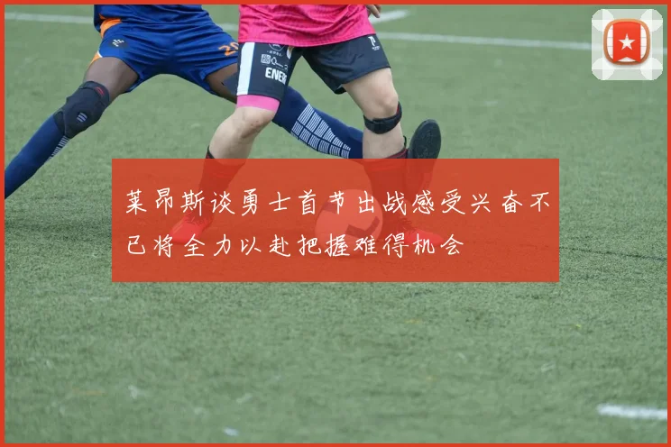 莱昂斯谈勇士首节出战感受兴奋不已将全力以赴把握难得机会