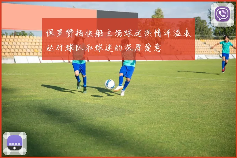 保罗赞扬快船主场球迷热情洋溢表达对球队和球迷的深厚爱意