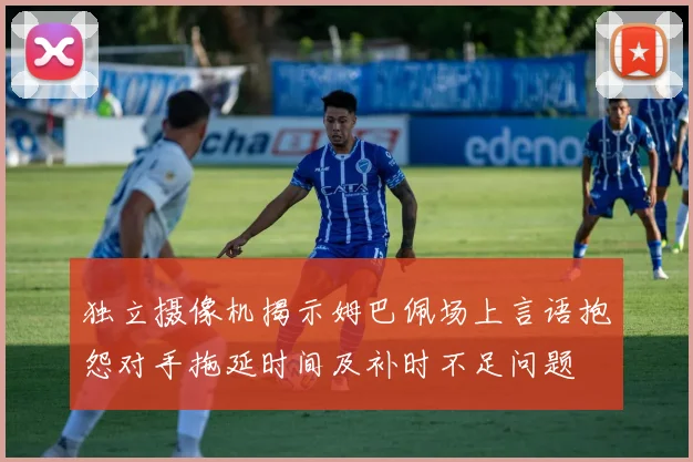独立摄像机揭示姆巴佩场上言语抱怨对手拖延时间及补时不足问题