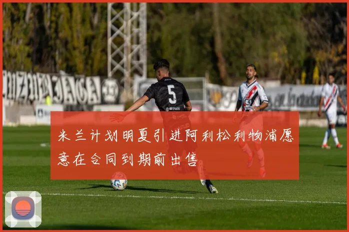米兰计划明夏引进阿利松利物浦愿意在合同到期前出售