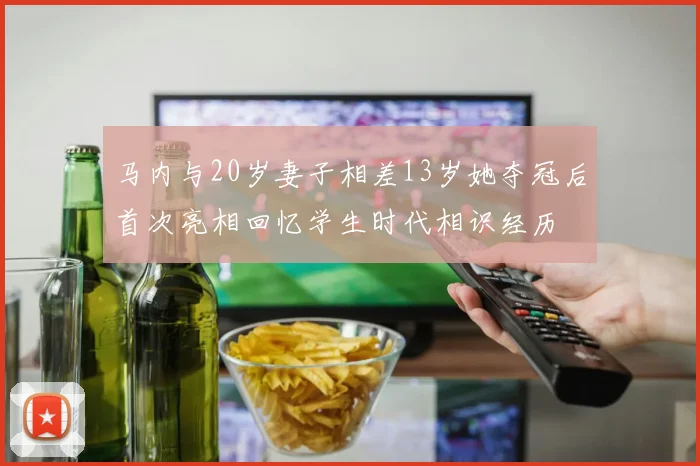 马内与20岁妻子相差13岁她夺冠后首次亮相回忆学生时代相识经历