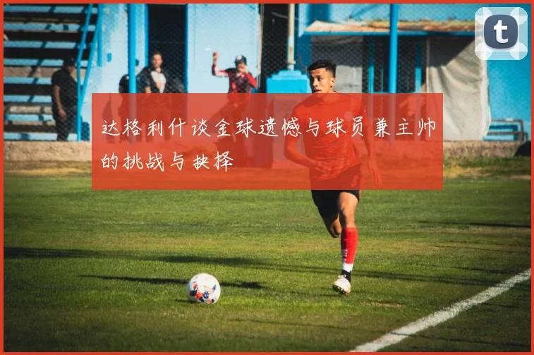 达格利什谈金球遗憾与球员兼主帅的挑战与抉择