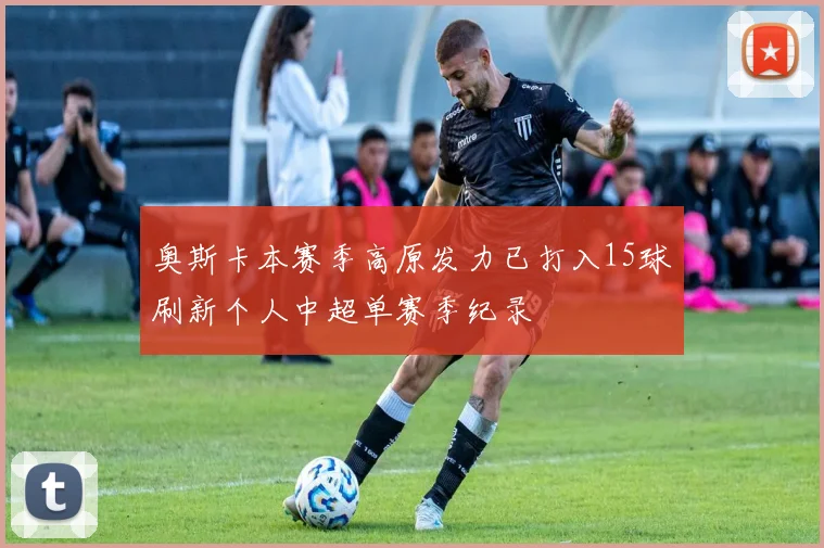 奥斯卡本赛季高原发力已打入15球刷新个人中超单赛季纪录