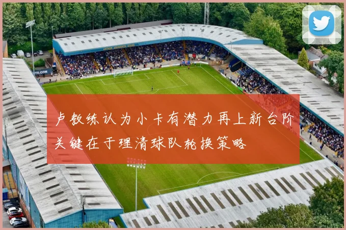卢教练认为小卡有潜力再上新台阶关键在于理清球队轮换策略