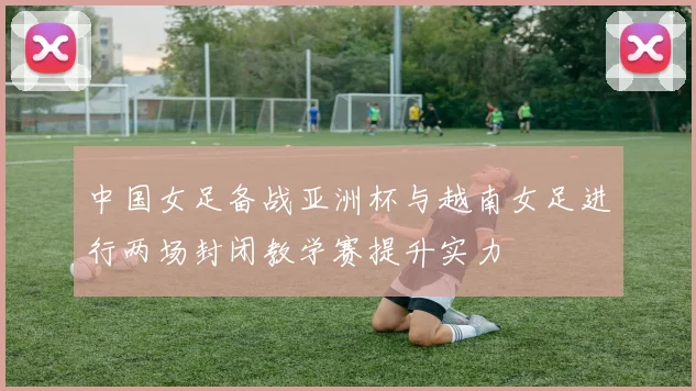 中国女足备战亚洲杯与越南女足进行两场封闭教学赛提升实力