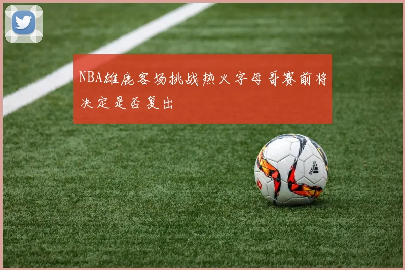 NBA雄鹿客场挑战热火字母哥赛前将决定是否复出