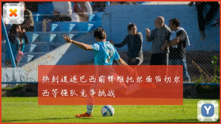 热刺追逐巴西前锋维托尔面临切尔西等强队竞争挑战