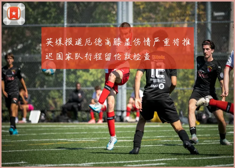 英媒报道厄德高膝盖伤情严重将推迟国家队行程留伦敦检查