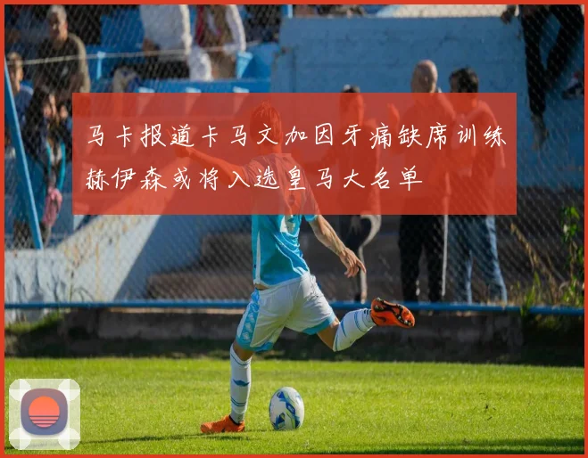 马卡报道卡马文加因牙痛缺席训练赫伊森或将入选皇马大名单