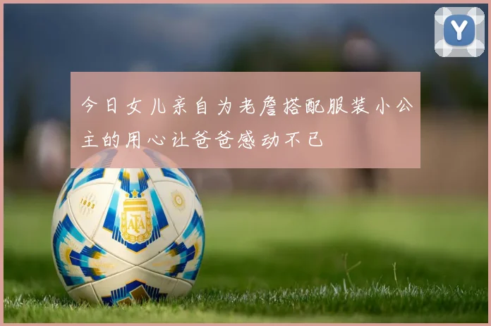今日女儿亲自为老詹搭配服装小公主的用心让爸爸感动不已