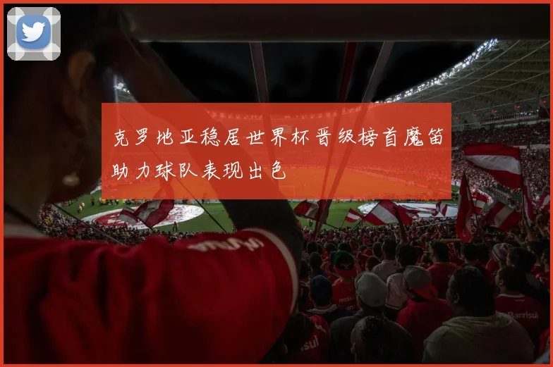 克罗地亚稳居世界杯晋级榜首魔笛助力球队表现出色