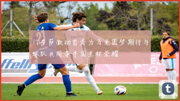 门多萨激动首秀为马竞圆梦期待与球队共同争夺国王杯荣耀