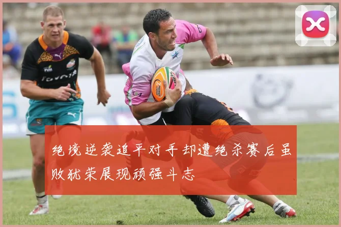 绝境逆袭追平对手却遭绝杀赛后虽败犹荣展现顽强斗志