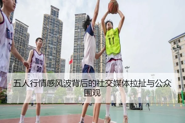 五人行情感风波背后的社交媒体拉扯与公众围观（CSLBuyBalls）